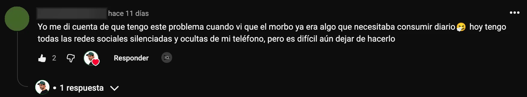 Comentario en YouTube: «Yo me di cuenta de que tengo este problema cuando vi que el morbo ya era algo que necesitaba consumir diario, hoy tengo todas las redes sociales silenciadas y ocultas de mi teléfono, pero es difícil aún dejar de hacerlo»