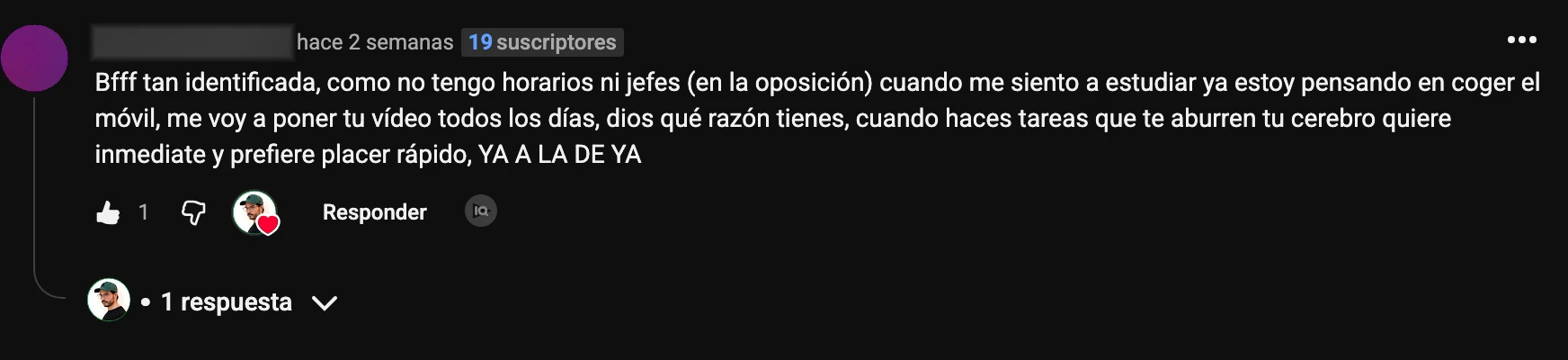 Comentario en YouTube: «Bfff tan identificada, como no tengo horarios ni jefes (en la oposición) cuando me siento a estudiar ya estoy pensando en coger el móvil, me voy a poner tu vídeo todos los días, dios qué razón tienes, cuando haces tareas que te aburren tu cerebro quiere inmediate y prefiere placer rápido, YA A LA DE YA»